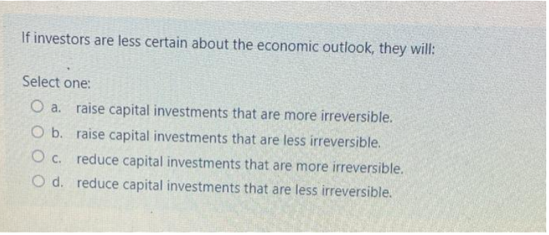 If investors are less certain about the economic outlook, they will:
Select one:
O a. raise capital investments that are more irreversible.
O b. raise capital investments that are less irreversible.
O c. reduce capital investments that are more irreversible.
O d. reduce capital investments that are less irreversible.

