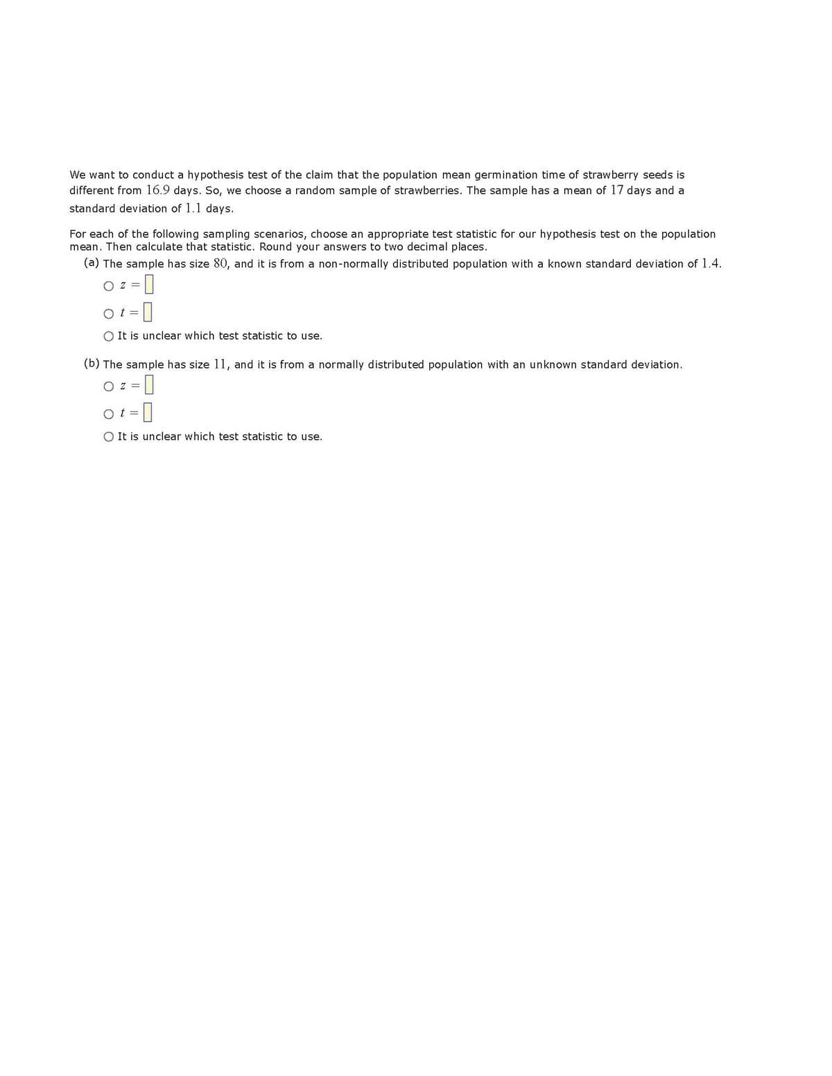 We want to conduct a hypothesis test of the claim that the population mean germination time of strawberry seeds is
different from 16.9 days. So, we choose a random sample of strawberries. The sample has a mean of 17 days and a
standard deviation of 1.1 days.
For each of the following sampling scenarios, choose an appropriate test statistic for our hypothesis test on the population
mean. Then calculate that statistic. Round your answers to two decimal places.
(a) The sample has size 80, and it is from a non-normally distributed population with a known standard deviation of 1.4.
O Z = 0
Ot= -0
O It is unclear which test statistic to use.
(b) The sample has size 11, and it is from a normally distributed population with an unknown standard deviation.
OZ = 0
ot=
O It is unclear which test statistic to use.