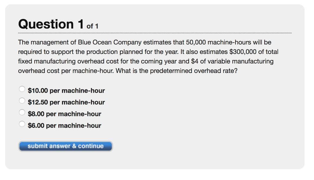 Question 1 of 1
The management of Blue Ocean Company estimates that 50,000 machine-hours will be
required to support the production planned for the year. It also estimates $300,000 of total
fixed manufacturing overhead cost for the coming year and $4 of variable manufacturing
overhead cost per machine-hour. What is the predetermined overhead rate?
$10.00 per machine-hour
$12.50 per machine-hour
$8.00 per machine-hour
$6.00 per machine-hour
submit answer & continue