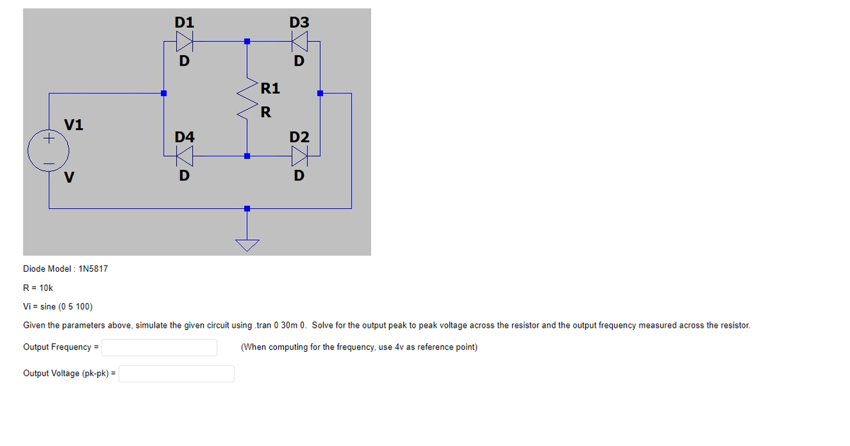 D1
D
V1
D4
D2
V
D
D
Diode Model: 1N5817
R = 10k
Vi= sine (0 5 100)
Given the parameters above, simulate the given circuit using .tran 0 30m 0. Solve for the output peak to peak voltage across the resistor and the output frequency measured across the resistor.
Output Frequency =
(When computing for the frequency, use 4v as reference point)
Output Voltage (pk-pk) =
+
R1
R
D3
D