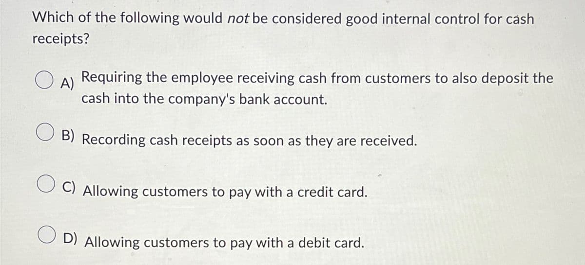 Which of the following would not be considered good internal control for cash
receipts?
о
A) Requiring the employee receiving cash from customers to also deposit the
cash into the company's bank account.
B) Recording cash receipts as soon as they are received.
C) Allowing customers to pay with a credit card.
D) Allowing customers to pay with a debit card.