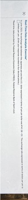 Real-Time Data Analysis Exercise
K
In June 2023, the exchange rate between the Japanese yen and the US dollar expressed in terms of yen per dollar was W141.36 $1. The exchange rate expressed in terms of dollars per yenis
dollars per yen. (Enter your response rounded to four decimal places)
"Real-time data provided by Federal Reserve Economic Data (FRED), Federal Reserve Bank of Saint Louis