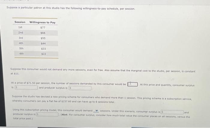 Suppose a particular patron at this studio has the following willingness-to-pay schedule, per session.
Session Willingness to Pay
1st
2nd
3rd
4th
5th
6th
$77
$66
$55
$44
$33
$22
ose this consumer would not demand any more sessions, even for free. Also assume that the marginal cost to the studio, per session, is constant
at $11.
At a price of $71.50 per session, the number of sessions demanded by this consumer would be
is 5
and producer surplus is
At this price and quantity, consumer surplus
Suppose the studio has devised a new pricing scheme for consumers who demand more than 1 session. This pricing scheme is a subscription service,
whereby consumers can pay a flat fee of $237.60 and can have up to 6 sessions total.
Using this subscription pricing model, this consumer would demand i
producer surplus is
total price paid)
sessions. Under this scenario, consumer surplus is S
and
(Hint: For consumer surplus, consider how much total value the consumer places on all sessions, versus the