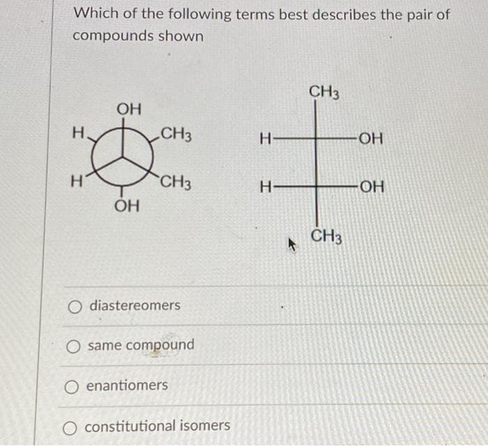 Which of the following terms best describes the pair of
compounds shown
H
H
OH
OH
CH3
CH3
O diastereomers
same compound
O enantiomers
O constitutional isomers
H-
H-
CH3
CH3
-OH
OH