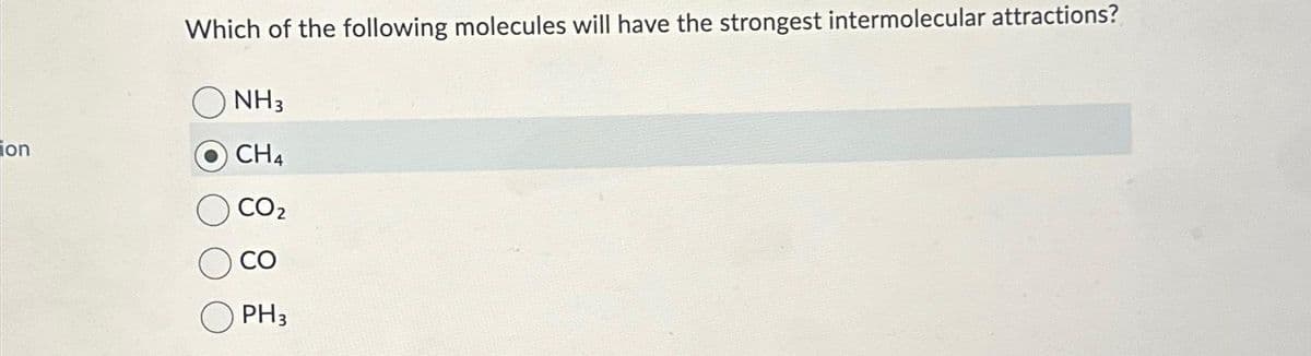 ion
Which of the following molecules will have the strongest intermolecular attractions?
NH3
CH4
CO₂
CO
PH3