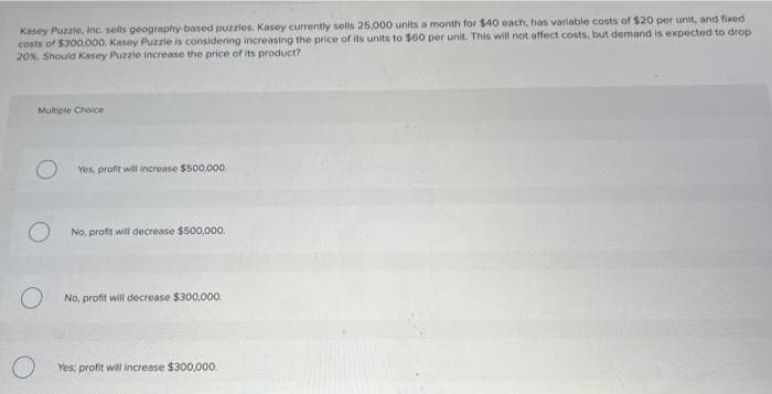 Kasey Puzzle, Inc. sells geography-based puzzles. Kasey currently sells 25.000 units a month for $40 each, has variable costs of $20 per unit, and fixed
costs of $300,000. Kasey Puzzle is considering increasing the price of its units to $60 per unit. This will not affect costs, but demand is expected to drop
20%. Should Kasey Puzzle increase the price of its product?
Multiple Choice
Yes, profit will increase $500,000.
No, profit will decrease $500,000.
No, profit will decrease $300,000.
O Yes: profit will increase $300,000.