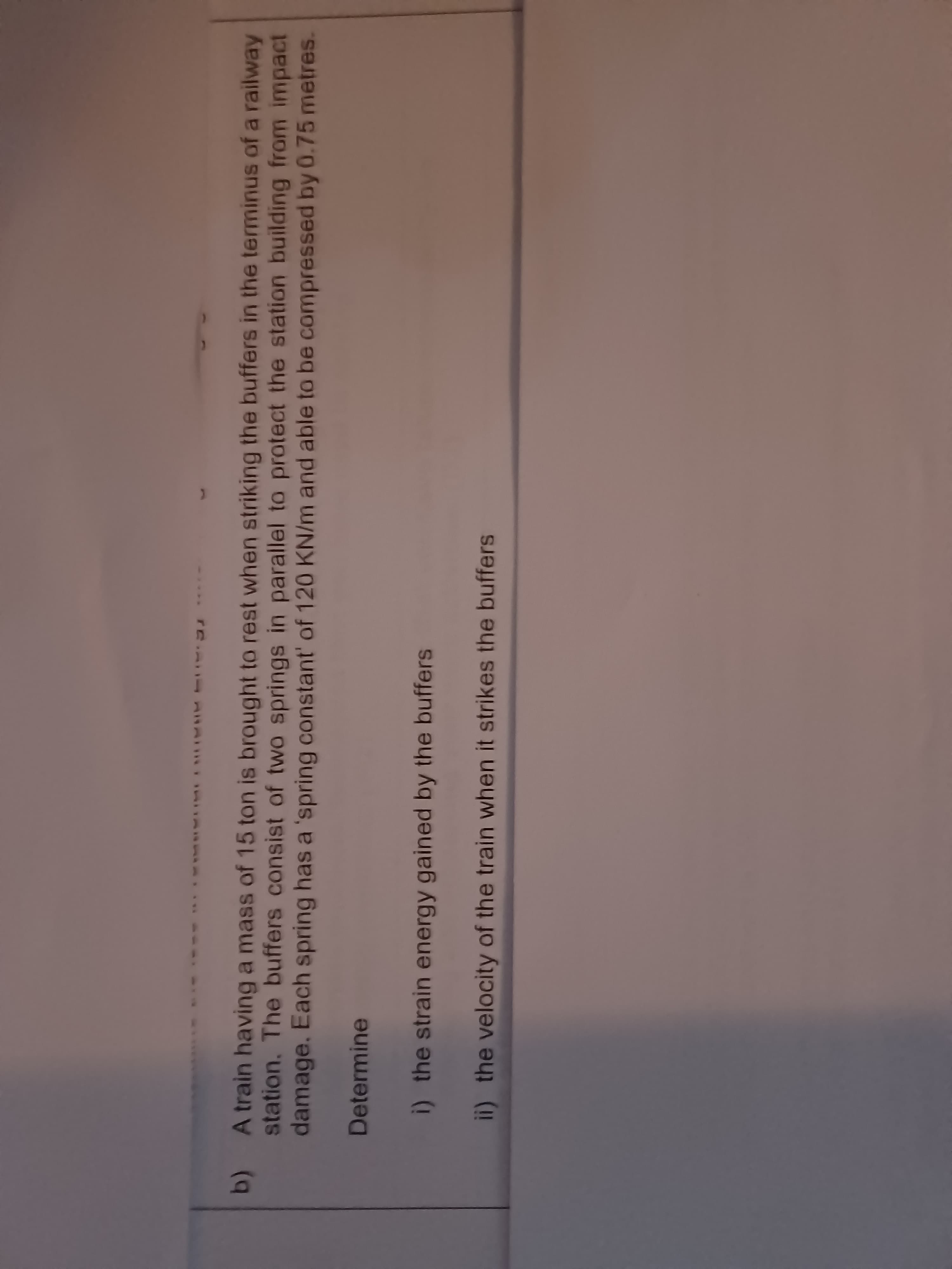 **** ****
b)
station. The buffers consist of two springs in parallel to protect the station building from impact
A train having a mass of 15 ton is brought to rest when striking the buffers in the terminus of a railway
damage. Each spring has a 'spring constant' of 120 KN/m and able to be compressed by 0.75 metres.
Determine
i) the strain energy gained by the buffers
ii) the velocity of the train when it strikes the buffers
