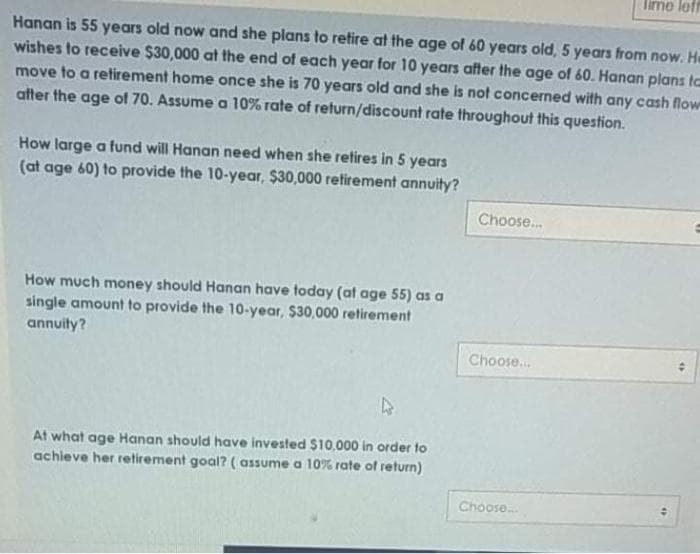 lirme lefr
Hanan is 55 years old now and she plans to retire at the age of 60 years old, 5 years from now. He
wishes to receive $30,000 at the end of each year for 10 years after the age of 60. Hanan plans to
move to a retirement home once she is 70 years old and she is not concerned with any cash flow
atter the age of 70. Assume a 10% rate of return/discount rate throughout this question.
How large a fund will Hanan need when she retires in 5 years
(at age 60) to provide the 10-year, $30,000 retirement annuity?
Choose.
How much money should Hanan have today (at age 55) as a
single amount to provide the 10-year, $30,000 retirement
annuity?
Choose.
At what age Hanan should have invested $10,000 in order to
achieve her retirement goal? ( assume a 10% rate of return)
Choose.
