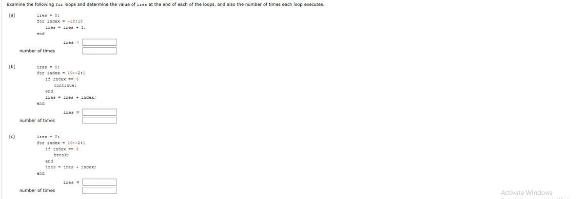 Examine the following for loops and determine the value of ires at the end of each of the loops, and also the number of times each loop executes.
(a)
ires = 0;
for index - -18:18
ires = ires + 1;
end
ires =
number of times
(b)
ires = 0;
for index = 10:-2:1
if index == 6
continue;
end
ires = ires + index;
end
ires =
number of times
(c)
ires = 0;
for index = 10:-2:1
if index == 6
break;
end
ires = ires + index;
end
ires =
number of times
Activate Windows
