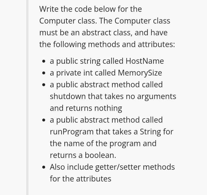 Write the code below for the
Computer class. The Computer class
must be an abstract class, and have
the following methods and attributes:
• a public string called HostName
• a private int called MemorySize
• a public abstract method called
shutdown that takes no arguments
and returns nothing
• a public abstract method called
runProgram that takes a String for
the name of the program and
returns a boolean.
• Also include getter/setter methods
for the attributes
