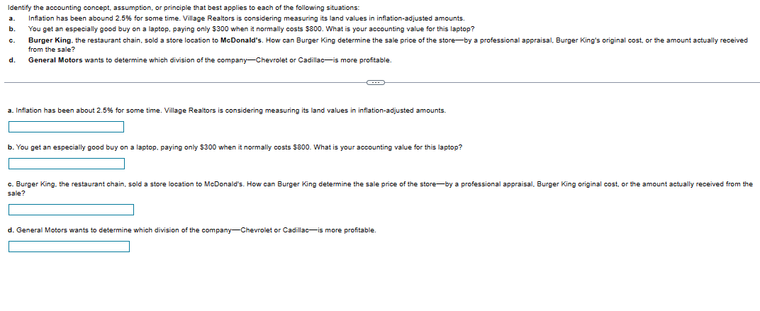 Identify the accounting concept, assumption, or principle that best applies to each of the following situations:
Inflation has been abound 2.5% for some time. Village Realtors is considering measuring its land values in inflation-adjusted amounts.
You get an especially good buy on a laptop, paying only $300 when it normally costs $800. What is your accounting value for this laptop?
a
Burger King, the restaurant chain, sold a store location to McDonald's. How can Burger King determine the sale price of the store-by a professional appraisal, Burger King's original cost, or the amount actually received
from the sale?
d. General Motors wants to determine which division of the company-Chevrolet or Cadillac-is more profitable.
c.
O
a. Inflation has been about 2.5% for some time. Village Realtors is considering measuring its land values in inflation-adjusted amounts.
b. You get an especially good buy on a laptop, paying only $300 when it normally costs $800. What is your accounting value for this laptop?
c. Burger King, the restaurant chain, sold a store location
sale?
McDonald's. How can Burger King determine the sale price of the store-by a professional appraisal, Burger King original cost, or the amount actually received from the
d. General Motors wants to determine which division of the company-Chevrolet or Cadillac-is more profitable