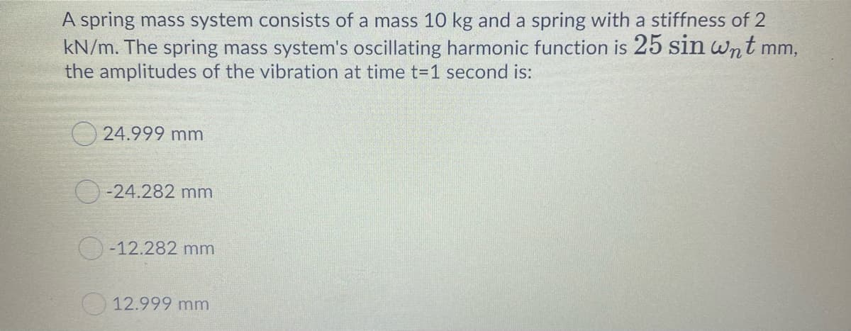 A spring mass system consists of a mass 10 kg and a spring with a stiffness of 2
kN/m. The spring mass system's oscillating harmonic function is 25 sin wnt m
the amplitudes of the vibration at time t=1 second is:
m,
O 24.999 mm
O-24.282 mm
O-12.282 mm
12.999 mm
