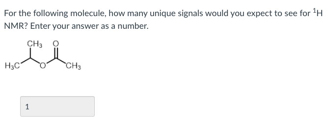 For the following molecule, how many unique signals would you expect to see for 'H
NMR? Enter your answer as a number.
CH3
H3C
CH3
1
