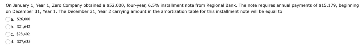 On January 1, Year 1, Zero Company obtained a $52,000, four-year, 6.5% installment note from Regional Bank. The note requires annual payments of $15,179, beginning
on December 31, Year 1. The December 31, Year 2 carrying amount in the amortization table for this installment note will be equal to
)a. $26,000
b. $21,642
Oc. $28,402
Od. $27,635
