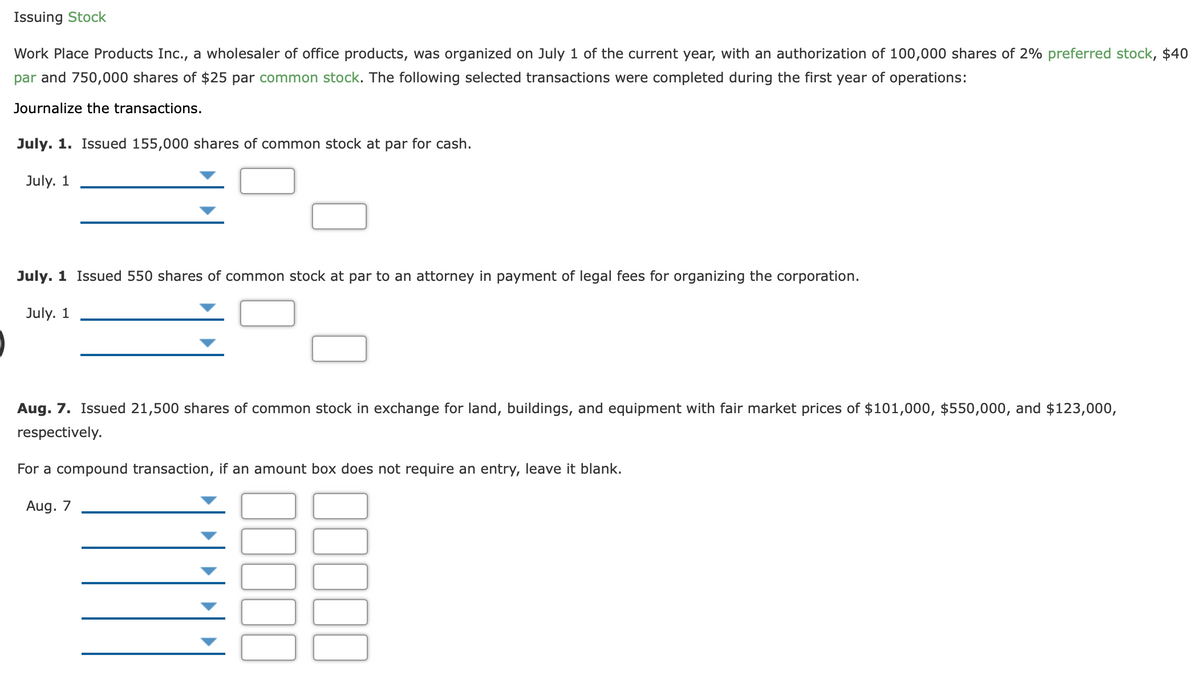 Issuing Stock
Work Place Products Inc., a wholesaler of office products, was organized on July 1 of the current year, with an authorization of 100,000 shares of 2% preferred stock, $40
par and 750,000 shares of $25 par common stock. The following selected transactions were completed during the first year of operations:
Journalize the transactions.
July. 1. Isued 155,000 shares of common stock at par for cash.
July. 1
July. 1 Issued 550 shares of common stock at par to an attorney in payment of legal fees for organizing the corporation.
July. 1
Aug. 7. Issued 21,500 shares of common stock in exchange for land, buildings, and equipment with fair market prices of $101,000, $550,000, and $123,000,
respectively.
For a compound transaction, if an amount box does not require an entry, leave it blank.
Aug. 7
