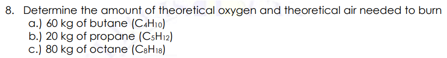 8. Determine the amount of theoretical oxygen and theoretical air needed to burn
a.) 60 kg of butane (CAH10)
b.) 20 kg of propane (C5H12)
c.) 80 kg of octane (C8H18)
