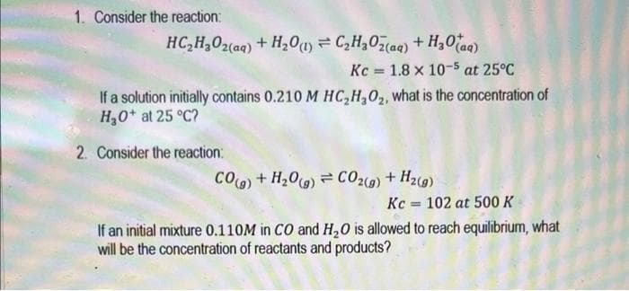 1. Consider the reaction:
HC,HyOz(aq) + H,0) = C,HyOz(aq) + HgO (aq)
Kc 1.8 x 10-5 at 25°C
=
If a solution initially contains 0.210 M HC₂H₂O₂, what is the concentration of
H₂O+ at 25 °C?
2. Consider the reaction:
COg)+H,Os) = C0z(g)+Hz(g)
Kc 102 at 500 K
=
If an initial mixture 0.110M in CO and H₂O is allowed to reach equilibrium, what
will be the concentration of reactants and products?