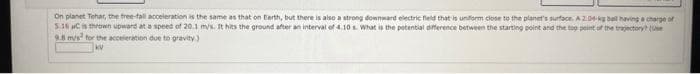 On planet Tehar, the free-fall acceleration is the same as that on Earth, but there is also a strong downward electric field that is uniform close to the planet's surface. A 2.04-kg ball having a charge of
5.36 C is thrown upward at a speed of 20.1 m/s. It hits the ground after an interval of 4.10 s What is the potential difference between the starting point and the top point of the trajectory? (Use
9.8 m/s² for the acceleration due to gravity)
KV