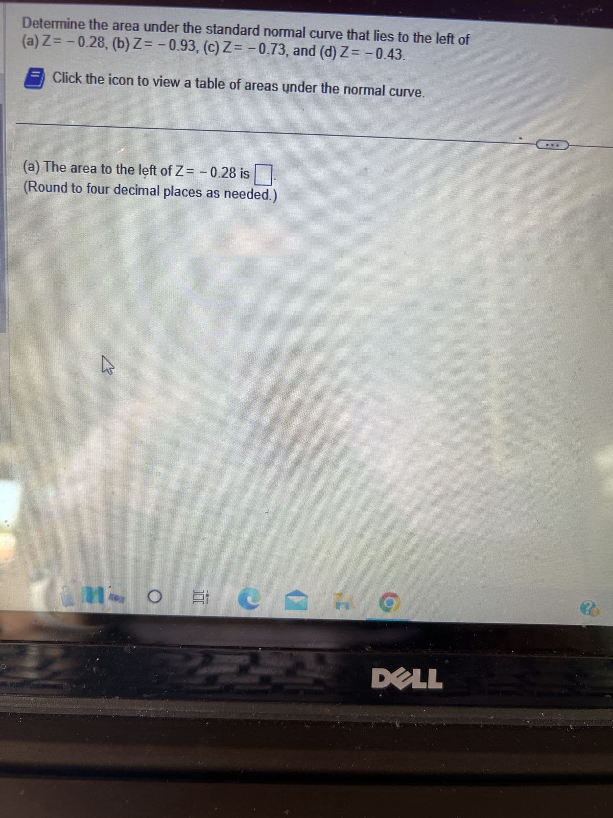 Determine the area under the standard normal curve that lies to the left of
(a) Z= -0.28, (b) Z = -0.93, (c) Z= -0.73, and (d) Z= -0.43.
Click the icon to view a table of areas under the normal curve.
(a) The area to the left of Z= -0.28 is
ound to four decimal places as needed.)
1- O E
'G
9
DELL
20