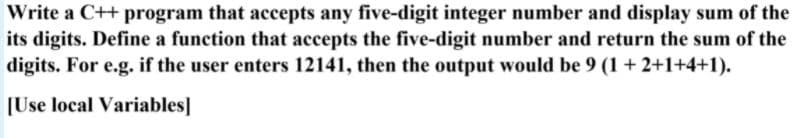 Write a C++ program that accepts any five-digit integer number and display sum of the
its digits. Define a function that accepts the five-digit number and return the sum of the
digits. For e.g. if the user enters 12141, then the output would be 9 (1 + 2+1+4+1).
[Use local Variables]
