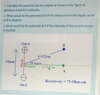 1. Calculate the potential due to a dipole as shown in the figure at
positions A and B in millivolts.
2. What would be the potential at Bif the distance from the dipole center
to B is doubled,.
3. What would be the potential at A if the intensity of the current source
is doubled.
+2mA
B
=12em
F
10mm
20 degree
90 degree
r95 cm
A.
Resistivity = 75 Ohm-cm
-2mA
Dipole
