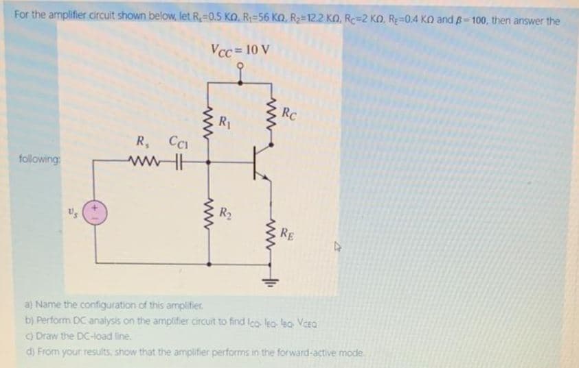 For the amplifier circuit shown below, let R,=0.5 KO, R=56 Ko, R2=12.2 KO, Rc=2 KO, Re=0.4 KO and B-100, then answer the
Vcc = 10 V
RC
R1
R, CI
i
following
wwH
R2
RE
a) Name the configuration of this amplifier.
b) Perform DC analysis on the amplifier circuit to find lco leo leo Vcea
) Draw the DC-load line.
d) From your results, show that the amplifier performs in the forward-active mode.
