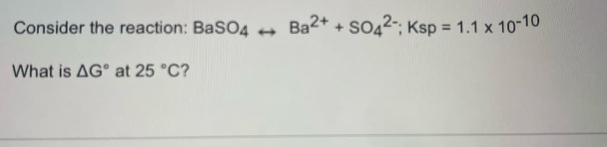 Consider the reaction: BaSO4
Ba2+ + SO42-; Ksp = 1.1 x 10-10
What is AG° at 25 °C?
