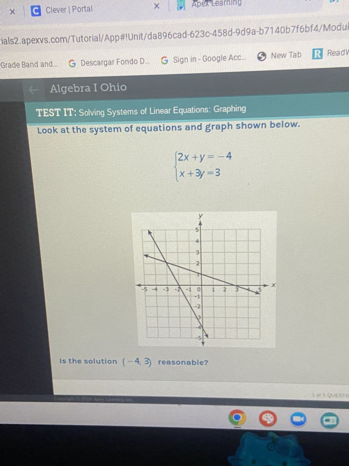 C Clever | Portal
×
Apex Learning
ials2.apexvs.com/Tutorial/App#!Unit/da896cad-623c-458d-9d9a-b7140b7f6bf4/Modul
Grade Band and...G Descargar Fondo D... G Sign in - Google Acc..
Algebra I Ohio
TEST IT: Solving Systems of Linear Equations: Graphing
New Tab R Ready
Look at the system of equations and graph shown below.
2x+y= -4
x+3y=3
3
2
-5 -4 -3 -2 -1
0
1
Is the solution (-4, 3) reasonable?
N
B
0
1 of 5 QUESTIO
<-