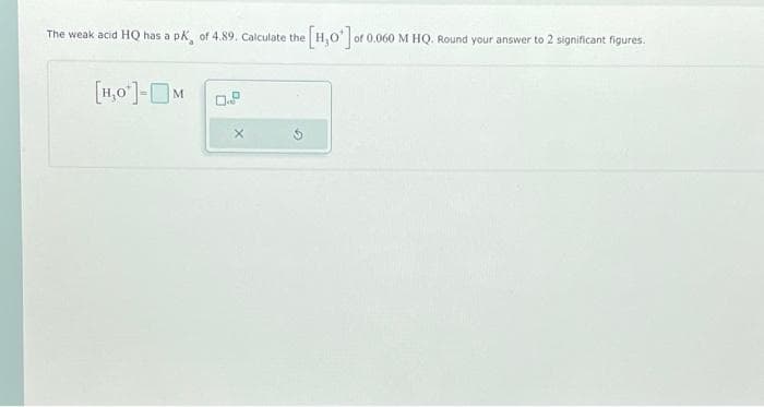 The weak acid HQ has a pK, of 4.89. Calculate the
[1,0¹]-M
X
[H,0¹] of 0.060 M HQ. Round your answer to 2 significant figures.