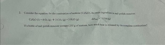 2. Consider the equation for the combustion of acetone (C₁H₂O), the main ingredient in nail polish remover.
AHR
-1790 kJ
CHO (l)+4Oz (g) -> 3 CO, (g)+3H,O (g)
If a bottle of nail polish remover contains 255 g of acetone, how much heat is released by its complete combustion?