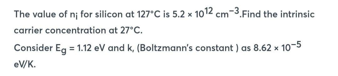 The value of n; for silicon at 127°C is 5.2 x 1012 cm-3. Find the intrinsic
carrier
concentration at 27°C.
Consider Eg = 1.12 eV and k, (Boltzmann's constant) as 8.62 x 10-5
eV/K.