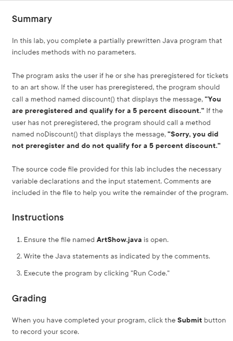 Summary
In this lab, you complete a partially prewritten Java program that
includes methods with no parameters.
The program asks the user if he or she has preregistered for tickets
to an art show. If the user has preregistered, the program should
call a method named discount() that displays the message, "You
are preregistered and qualify for a 5 percent discount." If the
user has not preregistered, the program should call a method
named noDiscount() that displays the message, "Sorry, you did
not preregister and do not qualify for a 5 percent discount."
The source code file provided for this lab includes the necessary
variable declarations and the input statement. Comments are
included in the file to help you write the remainder of the program.
Instructions
1. Ensure the file named ArtShow.java is open.
2. Write the Java statements as indicated by the comments.
3. Execute the program by clicking "Run Code."
Grading
When you have completed your program, click the Submit button
to record your score.
