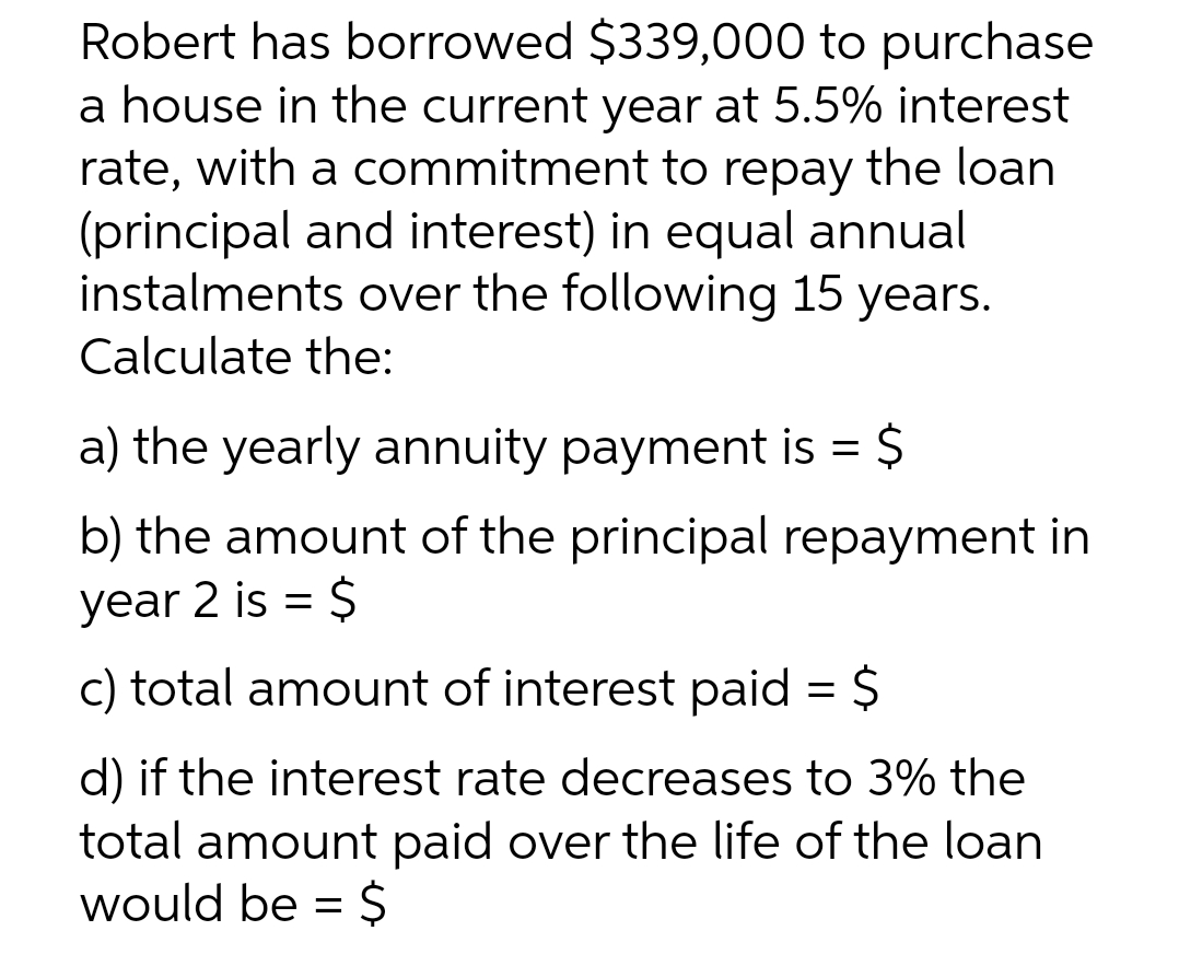 Robert has borrowed $339,000 to purchase
a house in the current year at 5.5% interest
rate, with a commitment to repay the loan
(principal and interest) in equal annual
instalments over the following 15 years.
Calculate the:
a) the yearly annuity payment is = $
b) the amount of the principal repayment in
year 2 is = $
c) total amount of interest paid = $
d) if the interest rate decreases to 3% the
total amount paid over the life of the loan
would be =
2$
