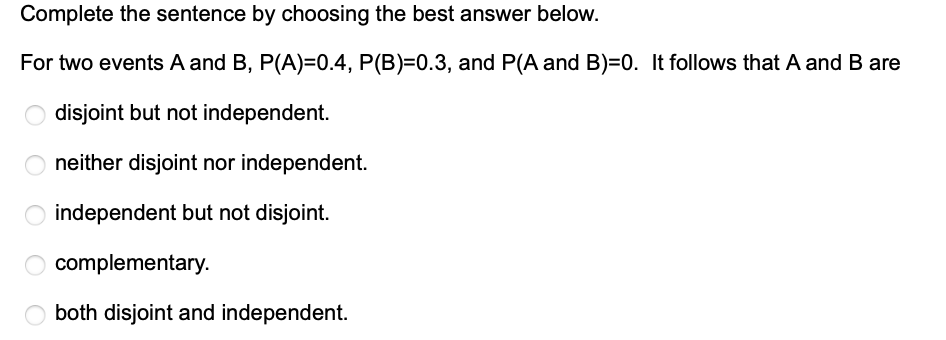 Complete the sentence by choosing the best answer below.
For two events A and B, P(A)=0.4, P(B)=0.3, and P(A and B)=0. It follows that A and B are
disjoint but not independent.
neither disjoint nor independent.
O independent but not disjoint.
complementary.
O both disjoint and independent.