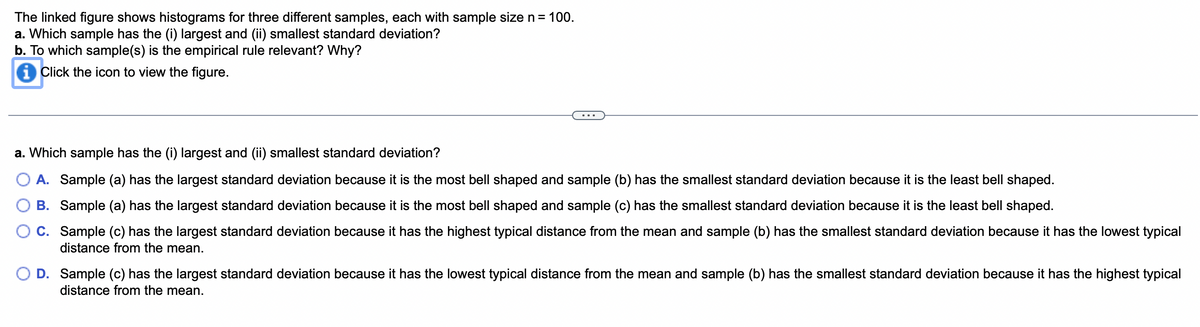 The linked figure shows histograms for three different samples, each with sample size n = 100.
a. Which sample has the (i) largest and (ii) smallest standard deviation?
b. To which sample(s) is the empirical rule relevant? Why?
i Click the icon to view the figure.
a. Which sample has the (i) largest and (ii) smallest standard deviation?
A. Sample (a) has the largest standard deviation because it is the most bell shaped and sample (b) has the smallest standard deviation because it is the least bell shaped.
B. Sample (a) has the largest standard deviation because it is the most bell shaped and sample (c) has the smallest standard deviation because it is the least bell shaped.
C. Sample (c) has the largest standard deviation because it has the highest typical distance from the mean and sample (b) has the smallest standard deviation because it has the lowest typical
distance from the mean.
D. Sample (c) has the largest standard deviation because it has the lowest typical distance from the mean and sample (b) has the smallest standard deviation because it has the highest typical
distance from the mean.