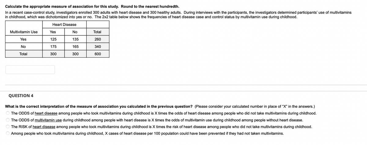 Calculate the appropriate measure of association for this study. Round to the nearest hundredth.
In a recent case-control study, investigators enrolled 300 adults with heart disease and 300 healthy adults. During interviews with the participants, the investigators determined participants' use of multivitamins
in childhood, which was dichotomized into yes or no. The 2x2 table below shows the frequencies of heart disease case and control status by multivitamin use during childhood.
Heart Disease
Multivitamin Use
Yes
No
Total
Yes
125
175
300
No
135
165
300
Total
260
340
600
QUESTION 4
What is the correct interpretation of the measure of association you calculated in the previous question? (Please consider your calculated number in place of "X" in the answers.)
The ODDS of heart disease among people who took multivitamins during childhood is X times the odds of heart disease among people who did not take multivitamins during childhood.
The ODDS of multivitamin use during childhood among people with heart disease is X times the odds of multivitamin use during childhood among people without heart disease.
The RISK of heart disease among people who took multivitamins during childhood is X times the risk of heart disease among people who did not take multivitamins during childhood.
Among people who took multivitamins during childhood, X cases of heart disease per 100 population could have been prevented if they had not taken multivitamins.