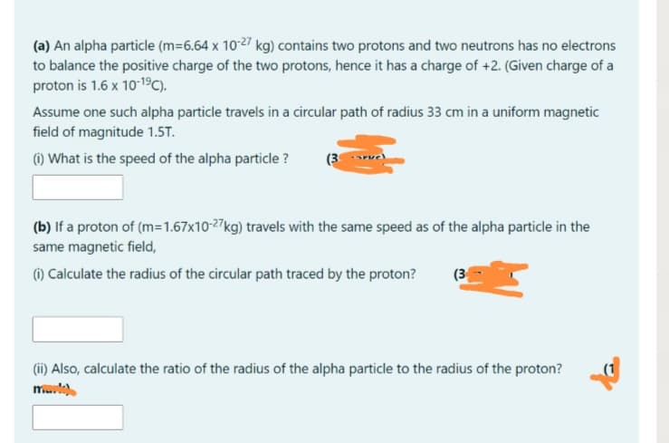 (a) An alpha particle (m=6.64 x 10-27 kg) contains two protons and two neutrons has no electrons
to balance the positive charge of the two protons, hence it has a charge of +2. (Given charge of a
proton is 1.6 x 10-19C).
Assume one such alpha particle travels in a circular path of radius 33 cm in a uniform magnetic
field of magnitude 1.5T.
() What is the speed of the alpha particle ?
(3
(b) If a proton of (m=1.67x10-27kg) travels with the same speed as of the alpha particle in the
same magnetic field,
() Calculate the radius of the circular path traced by the proton?
(3
(ii) Also, calculate the ratio of the radius of the alpha particle to the radius of the proton?
male
