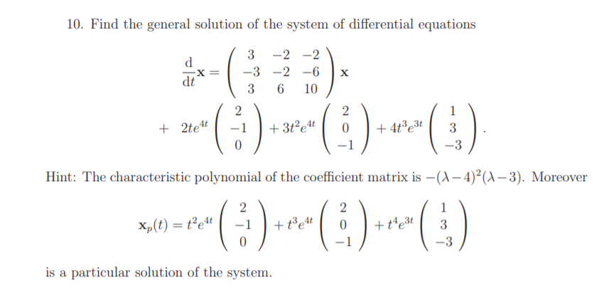 10. Find the general solution of the system of differential equations
3 -2 -2
d
-3 -2 -6
dt
3
10
(:)
+ 2tet
+ 3t²et
+ 4t³e3t
-3
Hint: The characteristic polyomial of the coefficient matrix is –(A– 4)²(A– 3). Moreover
2
2
1
Xp(t) = t²et
+ t³et
+t'e3t
3
1
-3
is a particular solution of the system.
