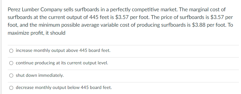 Perez Lumber Company sells surfboards in a perfectly competitive market. The marginal cost of
surfboards at the current output of 445 feet is $3.57 per foot. The price of surfboards is $3.57 per
foot, and the minimum possible average variable cost of producing surfboards is $3.88 per foot. To
maximize profit, it should
O increase monthly output above 445 board feet.
O continue producing at its current output level.
shut down immediately.
O decrease monthly output below 445 board feet.