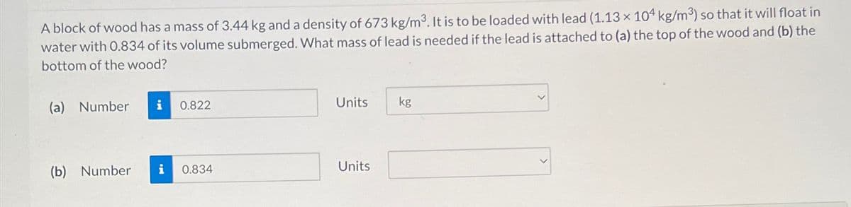 A block of wood has a mass of 3.44 kg and a density of 673 kg/m3. It is to be loaded with lead (1.13 x 104 kg/m³) so that it will float in
water with 0.834 of its volume submerged. What mass of lead is needed if the lead is attached to (a) the top of the wood and (b) the
bottom of the wood?
(a) Number
i 0.822
Units
kg
(b) Number
i
0.834
Units