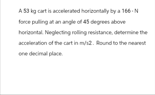 A 53 kg cart is accelerated horizontally by a 166-N
force pulling at an angle of 45 degrees above
horizontal. Neglecting rolling resistance, determine the
acceleration of the cart in m/s2. Round to the nearest
one decimal place.