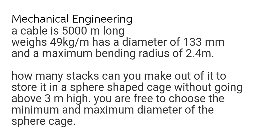 Mechanical Engineering
a cable is 5000 m long
weighs 49kg/m has a diameter of 133 mm
and a maximum bending radius of 2.4m.
how many stacks can you make out of it to
store it in a sphere shaped cage without going
above 3 m high. you are free to choose the
minimum and maximum diameter of the
sphere cage.