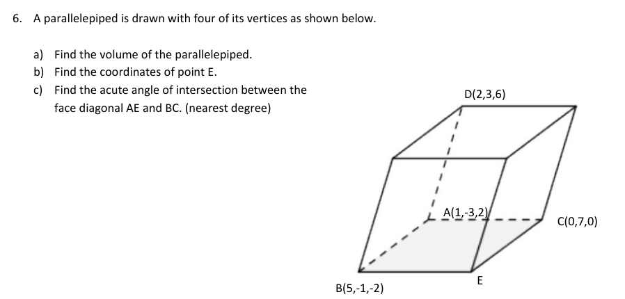 6. A parallelepiped is drawn with four of its vertices as shown below.
a) Find the volume of the parallelepiped.
b) Find the coordinates of point E.
c) Find the acute angle of intersection between the
D(2,3,6)
face diagonal AE and BC. (nearest degree)
A(1,-3,2)
C(0,7,0)
E
B(5,-1,-2)
