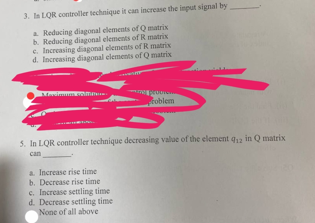 3. In LQR controller technique it can increase the input signal by
a. Reducing diagonal elements of Q matrix
b. Reducing diagonal elements of R matrix
c. Increasing diagonal elements of R matrix
d. Increasing diagonal elements of Q matrix
Maximum solution-
HAY.
-LAZATIV
a. Increase rise time
b. Decrease rise time
c. Increase settling time
d. Decrease settling time
None of all above
trol provi
problem
5. In LQR controller technique decreasing value of the element q12 in Q matrix
can