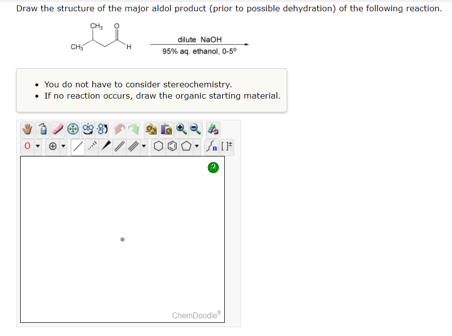 Draw the structure of the major aldol product (prior to possible dehydration) of the following reaction.
CH3
CH3
H
dilute NaOH
95% aq. ethanol, 0-5⁰
You do not have to consider stereochemistry.
• If no reaction occurs, draw the organic starting material.
O-Sn [F
?
ChemDoodleⓇ
