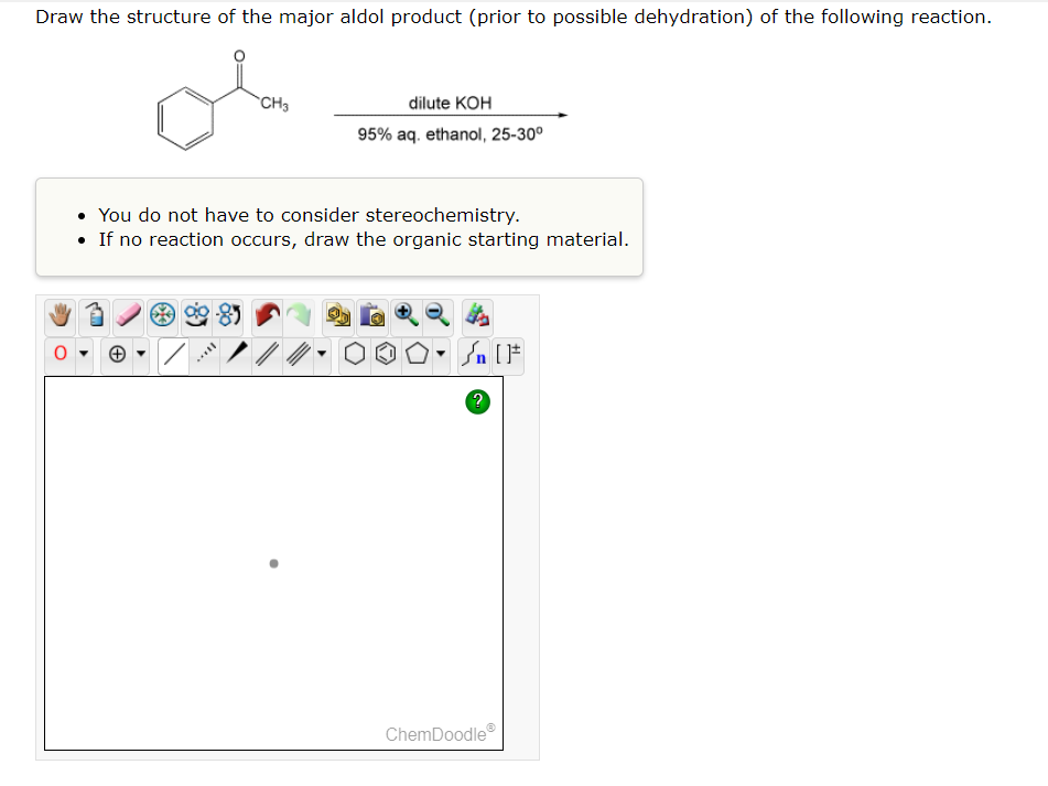 Draw the structure of the major aldol product (prior to possible dehydration) of the following reaction.
+
CH3
You do not have to consider stereochemistry.
• If no reaction occurs, draw the organic starting material.
SELL
dilute KOH
95% aq. ethanol, 25-30°
Sn [F
?
ChemDoodleⓇ