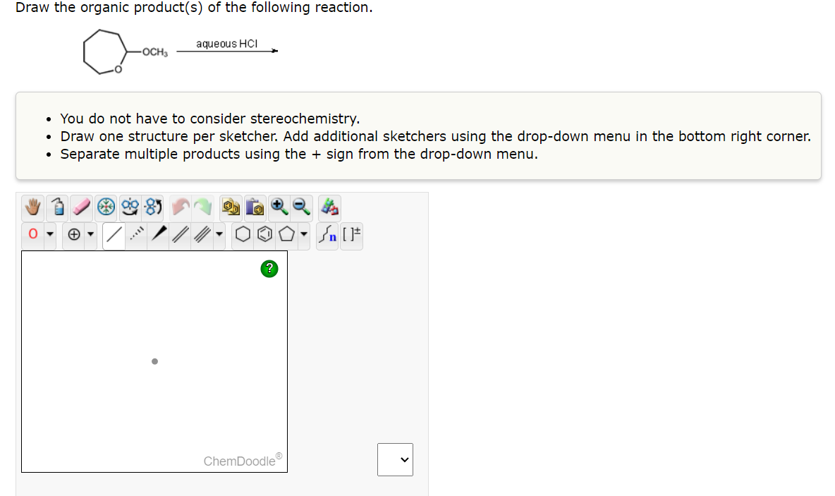 Draw the organic product(s) of the following reaction.
O
OCH3
aqueous HCI
• You do not have to consider stereochemistry.
• Draw one structure per sketcher. Add additional sketchers using the drop-down menu in the bottom right corner.
Separate multiple products using the + sign from the drop-down menu.
●
ChemDoodleⓇ
Sn [F