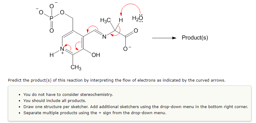 H3C H H2ö
Product(s)
ČH3
Predict the product(s) of this reaction by interpreting the flow of electrons as indicated by the curved arrows.
• You do not have to consider stereochemistry.
• You should include all products.
• Draw one structure per sketcher. Add additional sketchers using the drop-down menu in the bottom right corner.
Separate multiple products using the + sign from the drop-down menu.
