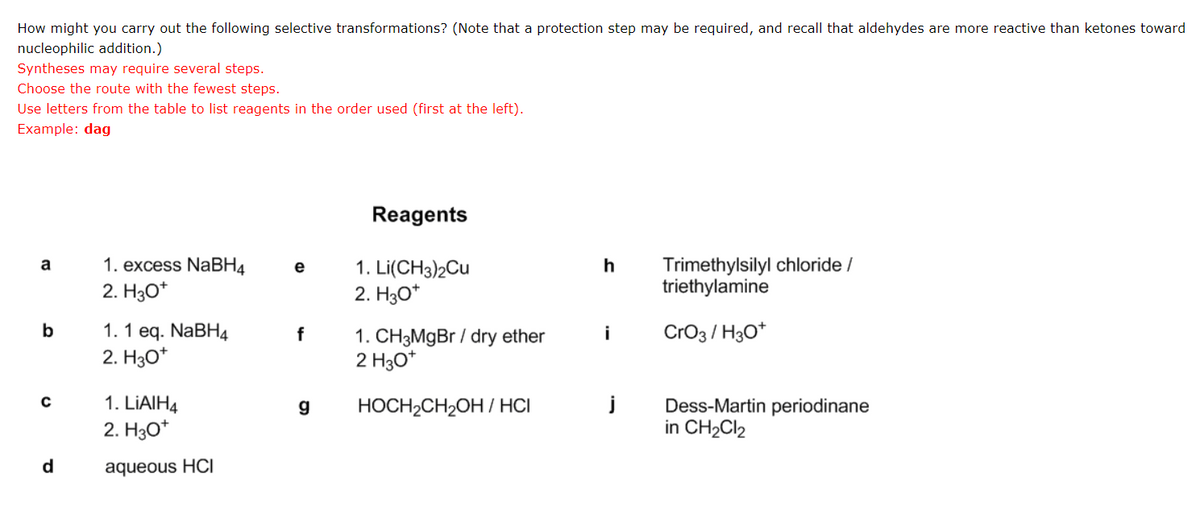 How might you carry out the following selective transformations? (Note that a protection step may be required, and recall that aldehydes are more reactive than ketones toward
nucleophilic addition.)
Syntheses may require several steps.
Choose the route with the fewest steps.
Use letters from the table to list reagents in the order used (first at the left).
Example: dag
a
b
C
d
1. excess NaBH4
2. H3O*
1. 1 eq. NaBH4
2. H3O*
1. LiAlH4
2. H30*
aqueous HCI
e
f
g
Reagents
1. Li(CH3)2Cu
2. H3O+
1. CH3MgBr / dry ether
2 H3O+
HOCH₂CH₂OH/HCI
h
i
j
Trimethylsilyl chloride /
triethylamine
CrO3/H3O+
Dess-Martin periodinane
in CH₂Cl₂