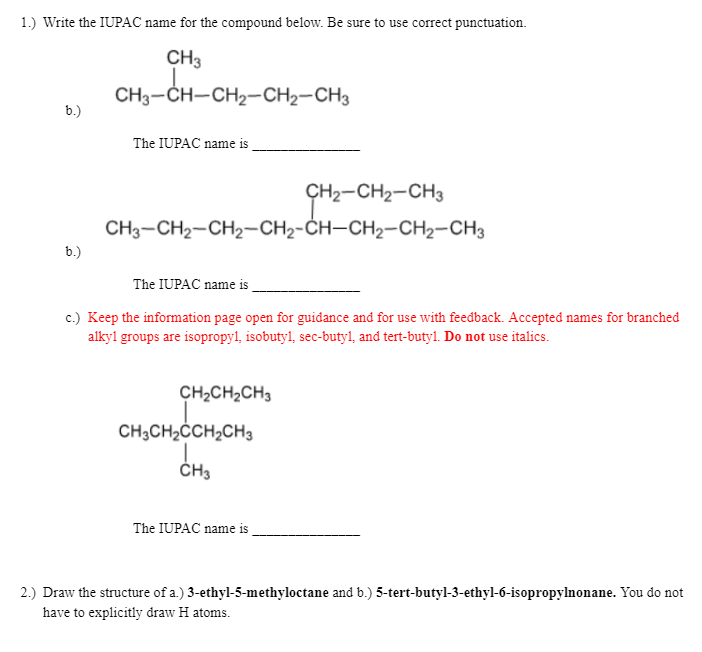 1.) Write the IUPAC name for the compound below. Be sure to use correct punctuation.
CH3
CH3-CH-CH2-CH2-CH3
b.)
The IUPAC name is
CH2-CH2-CH3
CH3-CH2-CH2-CH2-CH–CH2-CH2-CH3
b.)
The IUPAC name is
c.) Keep the information page open for guidance and for use with feedback. Accepted names for branched
alkyl groups are isopropyl, isobuty1, sec-butyl, and tert-butyl. Do not use italics.
CH2CH2CH3
CH3CH2ĊCH2CH3
ČH3
The IUPAC name is
2.) Draw the structure of a.) 3-ethyl-5-methyloctane and b.) 5-tert-butyl-3-ethyl-6-isopropylnonane. You do not
have to explicitly draw H atoms.
